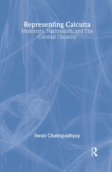 Representing Calcutta: Modernity, Nationalism, and the Colonial Uncanny