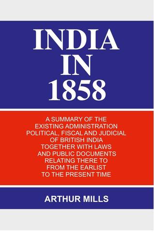India in 1858: a Summary of the Existing Administration Political, Fiscal and Judicial of British India Together With Laws and Public Documents Relating There to From the Earlist to the Present Time