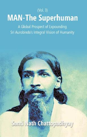 Man-The Superhuman: a Global Prospect of Expounding Sri Aurobindo's Integral Vision of Humanity Vol. 3rd